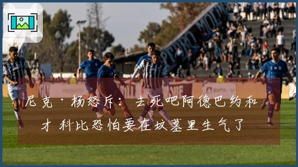 尼克·杨怒斥：去死吧阿德巴约和奇才 科比恐怕要在坟墓里生气了