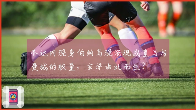 齐达内现身伯纳乌现场观战皇马与曼城的较量，玄学由此而生？