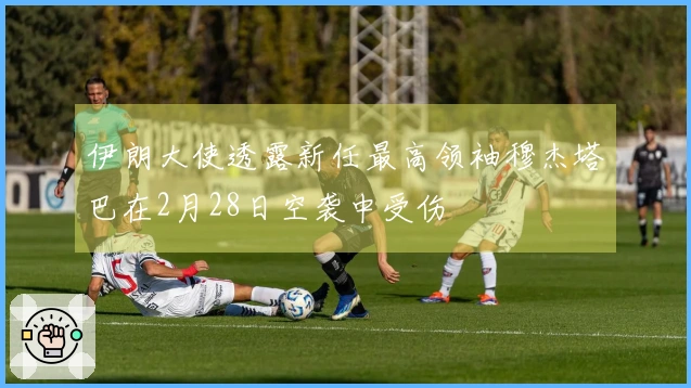 伊朗大使透露新任最高领袖穆杰塔巴在2月28日空袭中受伤