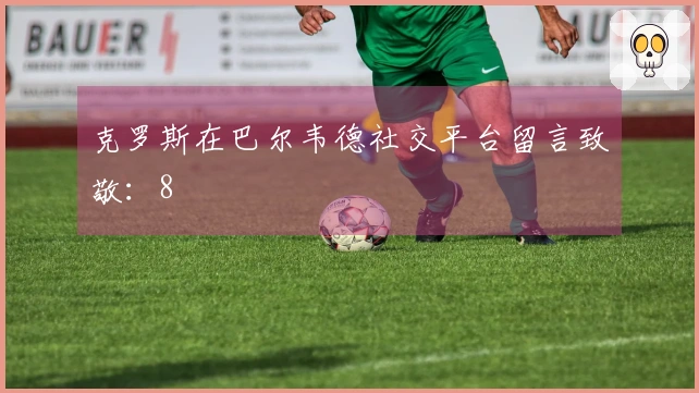 克罗斯在巴尔韦德社交平台留言致敬：8