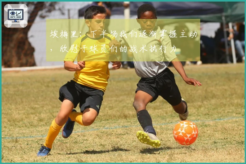 埃梅里:下半场我们逐渐掌握主动,欣慰于球员们的战术执行力