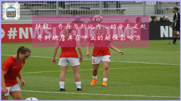 杨毅:乔丹与科比内心的非凡之处 乔科姚詹库在中国的超强影响力