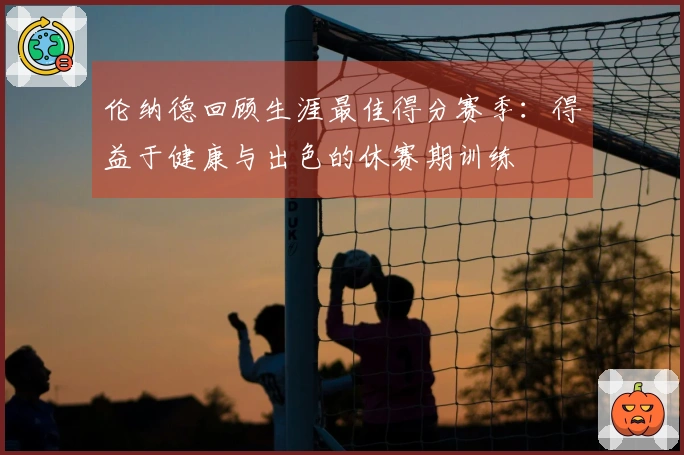 伦纳德回顾生涯最佳得分赛季：得益于健康与出色的休赛期训练