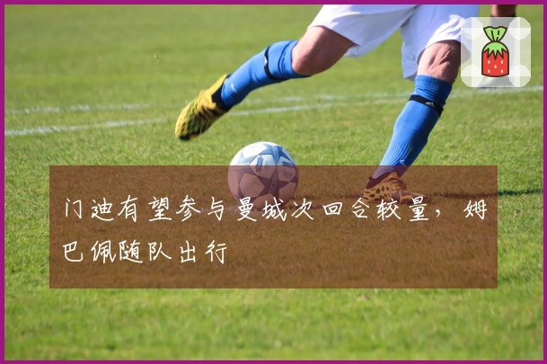 门迪有望参与曼城次回合较量，姆巴佩随队出行