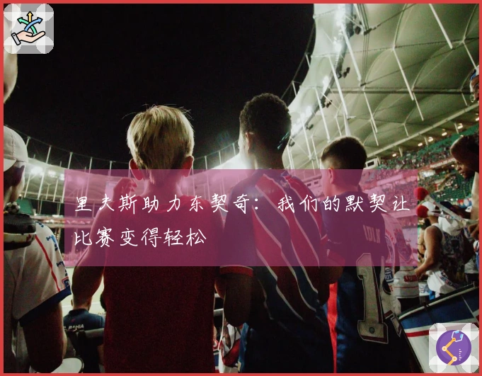 里夫斯助力东契奇：我们的默契让比赛变得轻松
