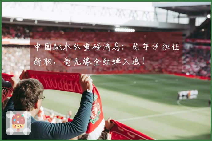 中国跳水队重磅消息：陈芋汐担任新职，毫无缘全红婵入选！
