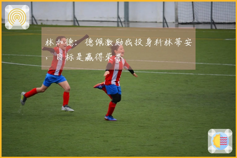 林加德：德佩激励我投身科林蒂安，目标是赢得荣誉