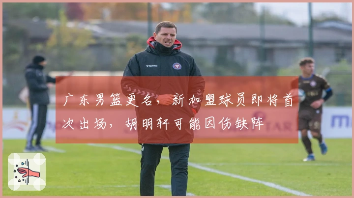 广东男篮更名，新加盟球员即将首次出场，胡明轩可能因伤缺阵