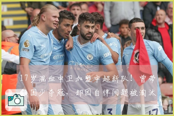 17岁混血中卫加盟中超新队！曾带领国少夺冠，却因自律问题被淘汰