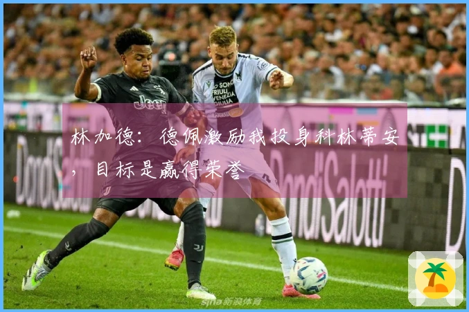林加德：德佩激励我投身科林蒂安，目标是赢得荣誉