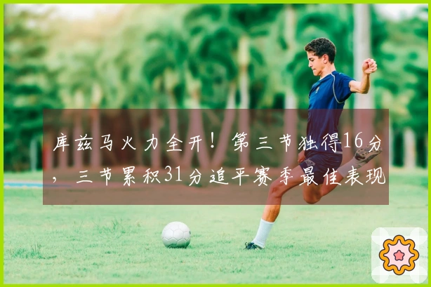 库兹马火力全开！第三节独得16分，三节累积31分追平赛季最佳表现