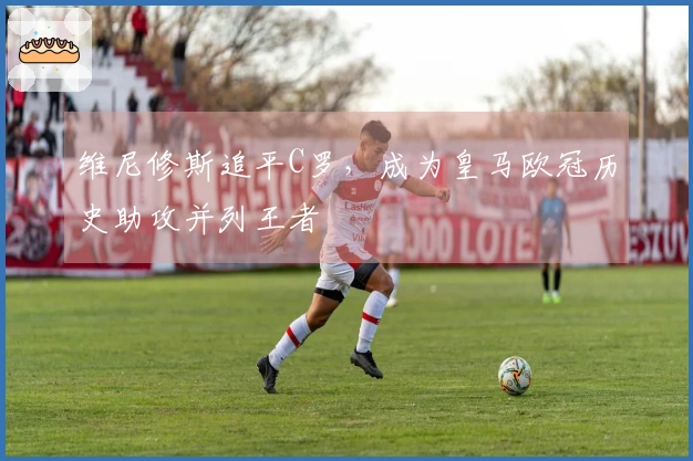 维尼修斯追平C罗，成为皇马欧冠历史助攻并列王者