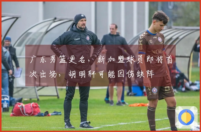 广东男篮更名，新加盟球员即将首次出场，胡明轩可能因伤缺阵