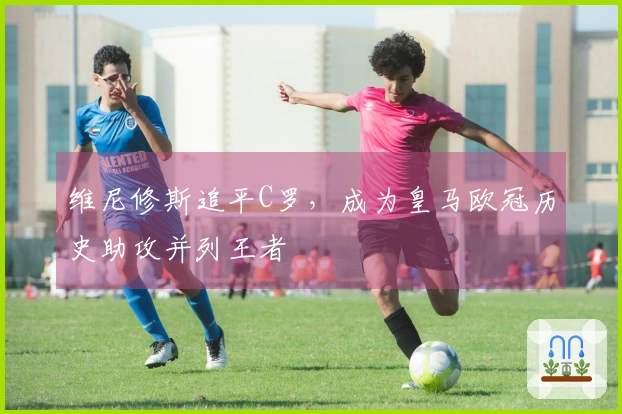 维尼修斯追平C罗，成为皇马欧冠历史助攻并列王者