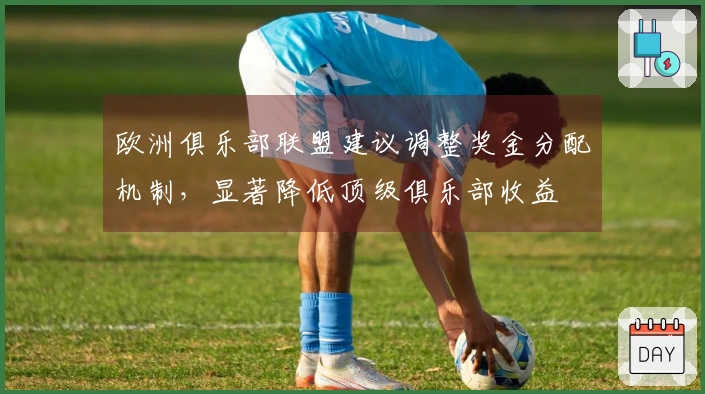 欧洲俱乐部联盟建议调整奖金分配机制，显著降低顶级俱乐部收益